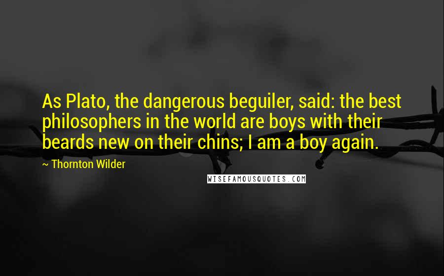 Thornton Wilder Quotes: As Plato, the dangerous beguiler, said: the best philosophers in the world are boys with their beards new on their chins; I am a boy again.