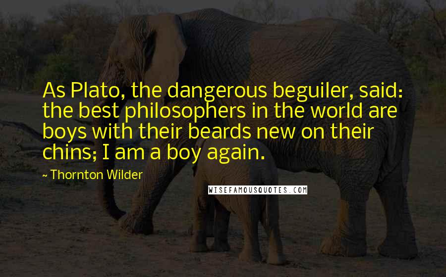 Thornton Wilder Quotes: As Plato, the dangerous beguiler, said: the best philosophers in the world are boys with their beards new on their chins; I am a boy again.