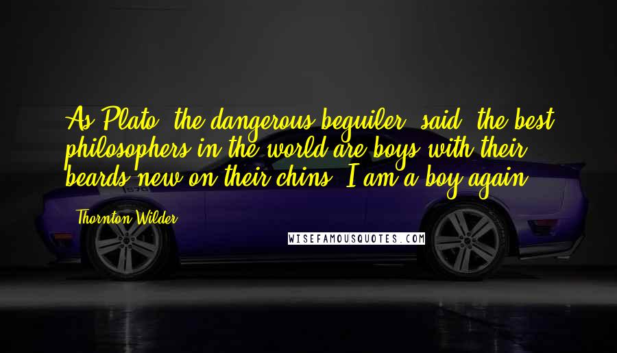 Thornton Wilder Quotes: As Plato, the dangerous beguiler, said: the best philosophers in the world are boys with their beards new on their chins; I am a boy again.