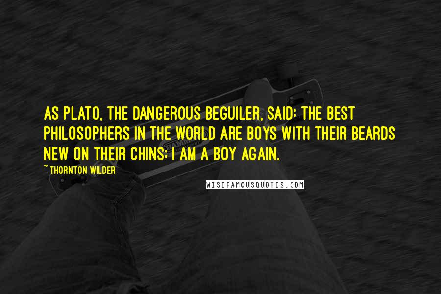 Thornton Wilder Quotes: As Plato, the dangerous beguiler, said: the best philosophers in the world are boys with their beards new on their chins; I am a boy again.