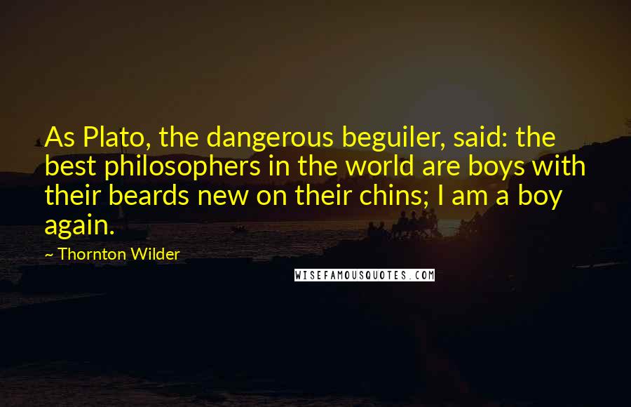 Thornton Wilder Quotes: As Plato, the dangerous beguiler, said: the best philosophers in the world are boys with their beards new on their chins; I am a boy again.