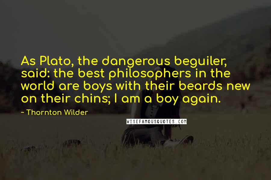 Thornton Wilder Quotes: As Plato, the dangerous beguiler, said: the best philosophers in the world are boys with their beards new on their chins; I am a boy again.