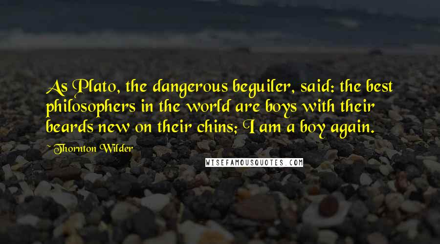 Thornton Wilder Quotes: As Plato, the dangerous beguiler, said: the best philosophers in the world are boys with their beards new on their chins; I am a boy again.