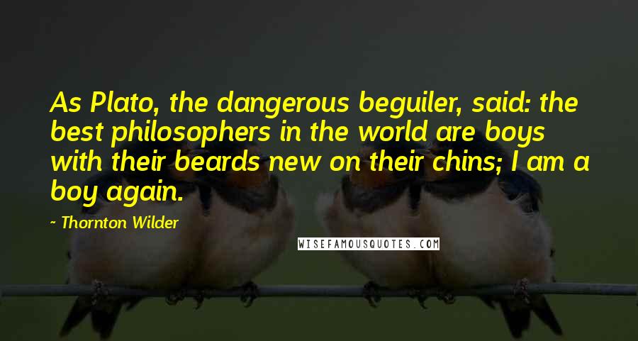 Thornton Wilder Quotes: As Plato, the dangerous beguiler, said: the best philosophers in the world are boys with their beards new on their chins; I am a boy again.