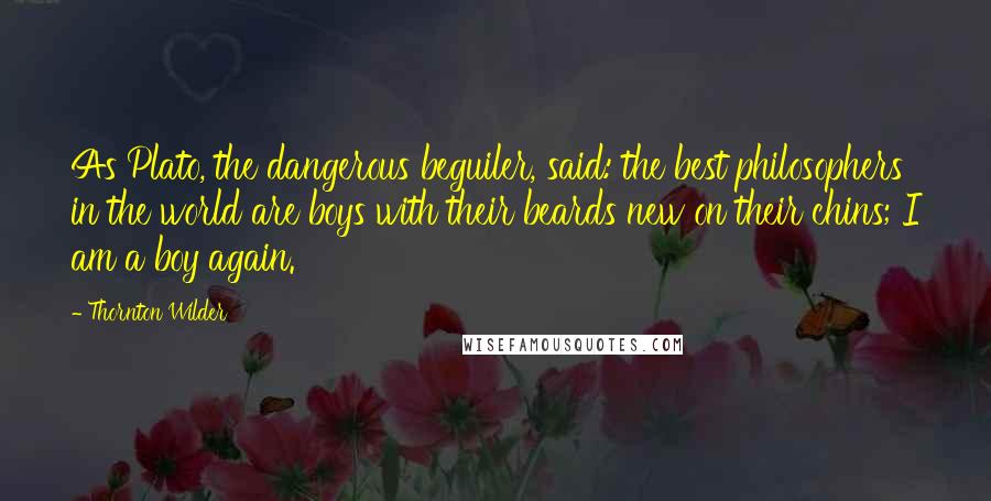 Thornton Wilder Quotes: As Plato, the dangerous beguiler, said: the best philosophers in the world are boys with their beards new on their chins; I am a boy again.