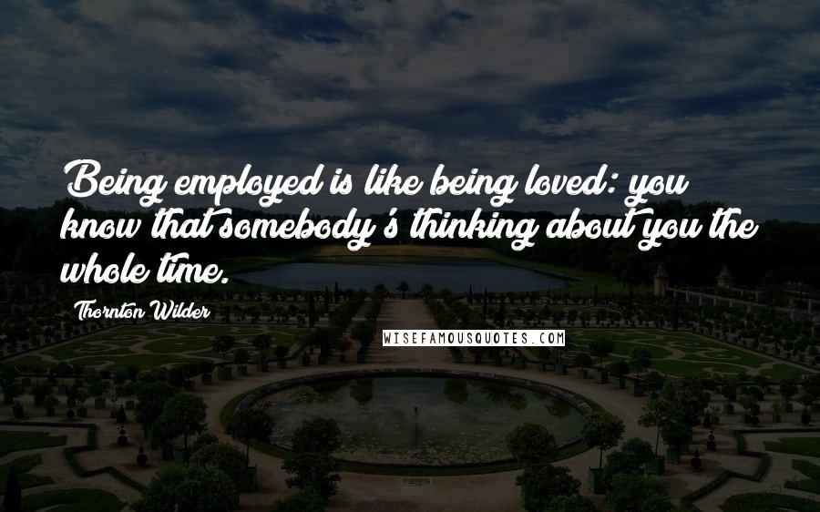 Thornton Wilder Quotes: Being employed is like being loved: you know that somebody's thinking about you the whole time.