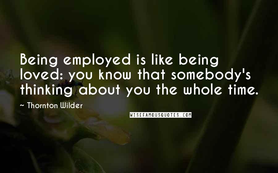 Thornton Wilder Quotes: Being employed is like being loved: you know that somebody's thinking about you the whole time.