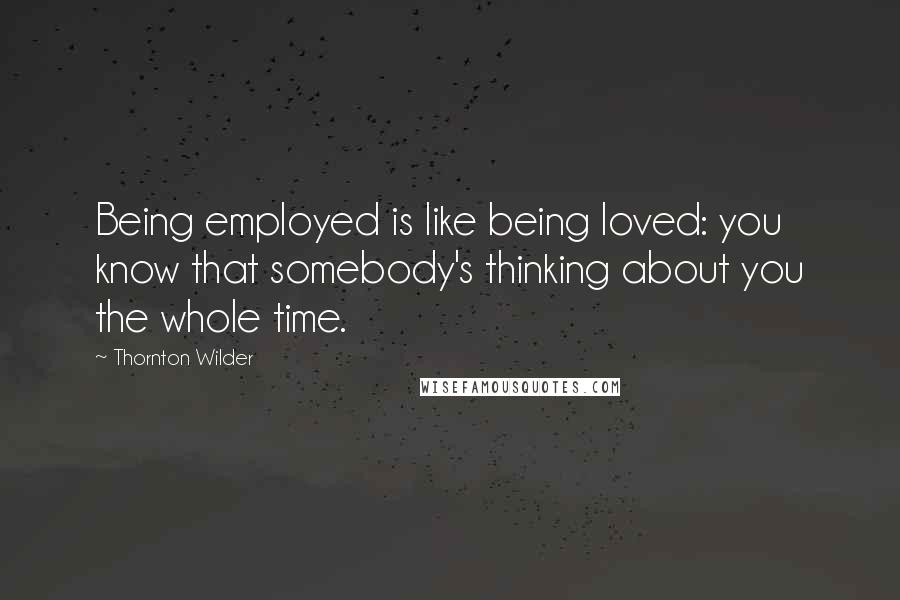 Thornton Wilder Quotes: Being employed is like being loved: you know that somebody's thinking about you the whole time.