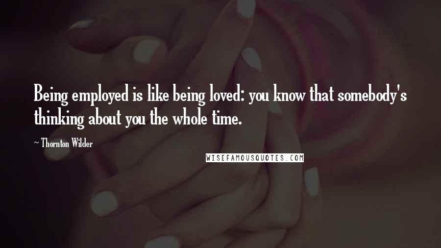 Thornton Wilder Quotes: Being employed is like being loved: you know that somebody's thinking about you the whole time.