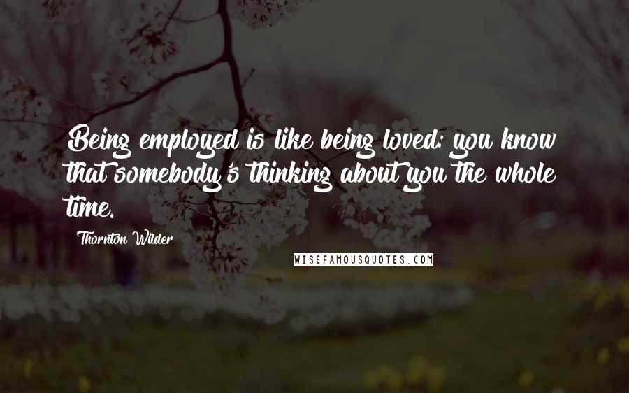 Thornton Wilder Quotes: Being employed is like being loved: you know that somebody's thinking about you the whole time.