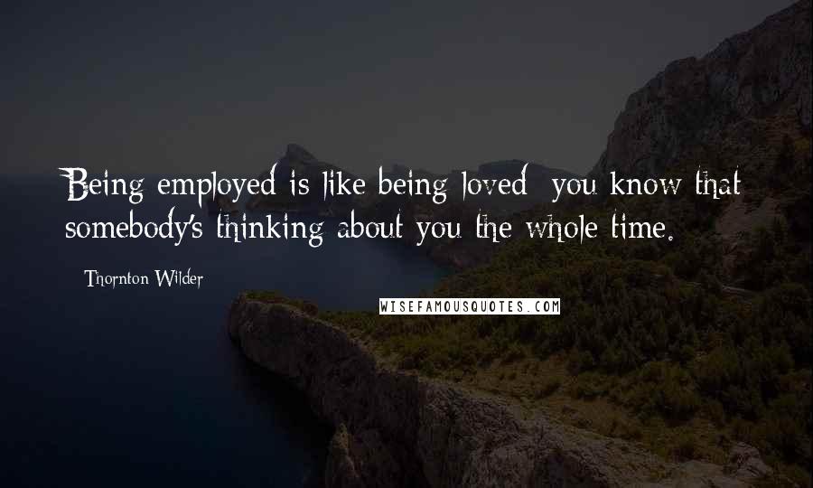 Thornton Wilder Quotes: Being employed is like being loved: you know that somebody's thinking about you the whole time.