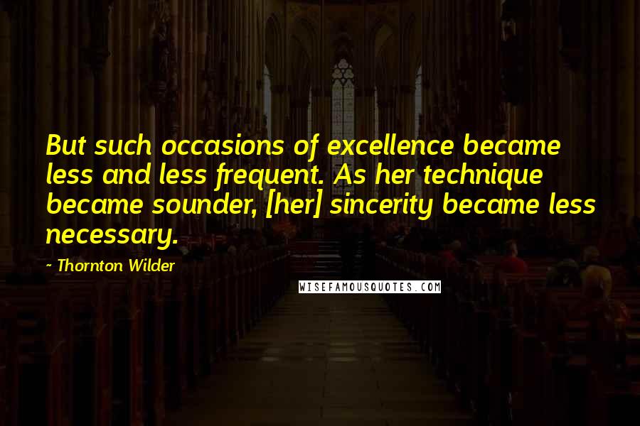 Thornton Wilder Quotes: But such occasions of excellence became less and less frequent. As her technique became sounder, [her] sincerity became less necessary.