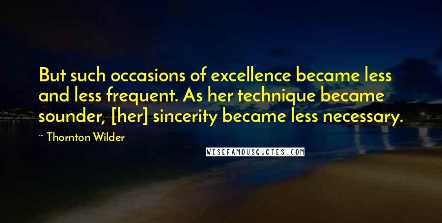 Thornton Wilder Quotes: But such occasions of excellence became less and less frequent. As her technique became sounder, [her] sincerity became less necessary.