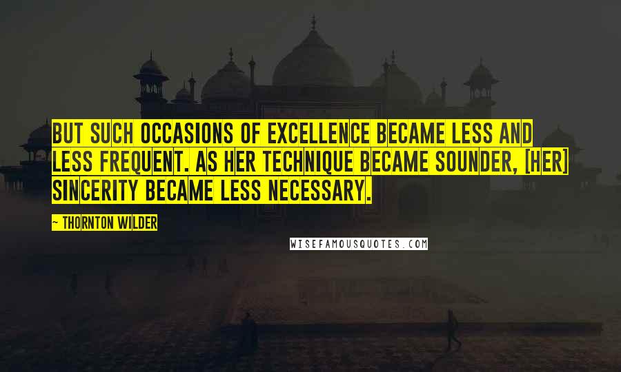 Thornton Wilder Quotes: But such occasions of excellence became less and less frequent. As her technique became sounder, [her] sincerity became less necessary.