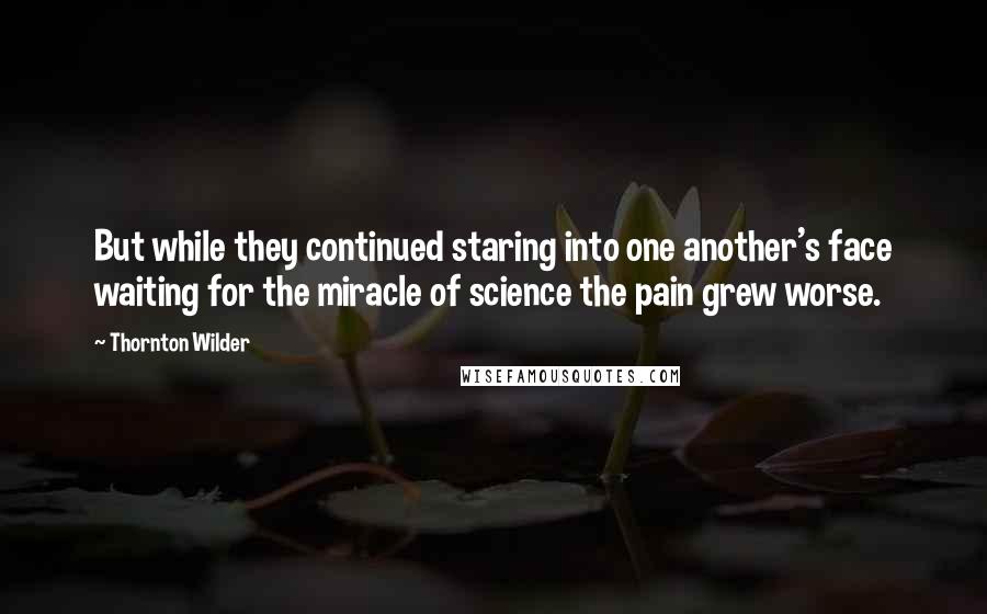 Thornton Wilder Quotes: But while they continued staring into one another's face waiting for the miracle of science the pain grew worse.