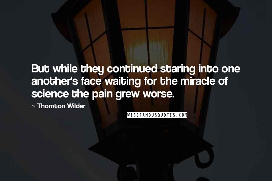 Thornton Wilder Quotes: But while they continued staring into one another's face waiting for the miracle of science the pain grew worse.