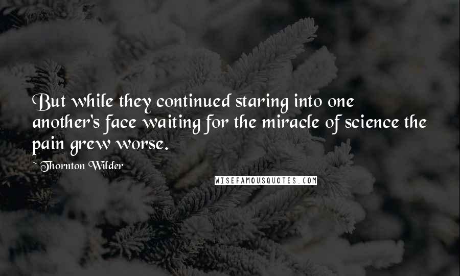 Thornton Wilder Quotes: But while they continued staring into one another's face waiting for the miracle of science the pain grew worse.