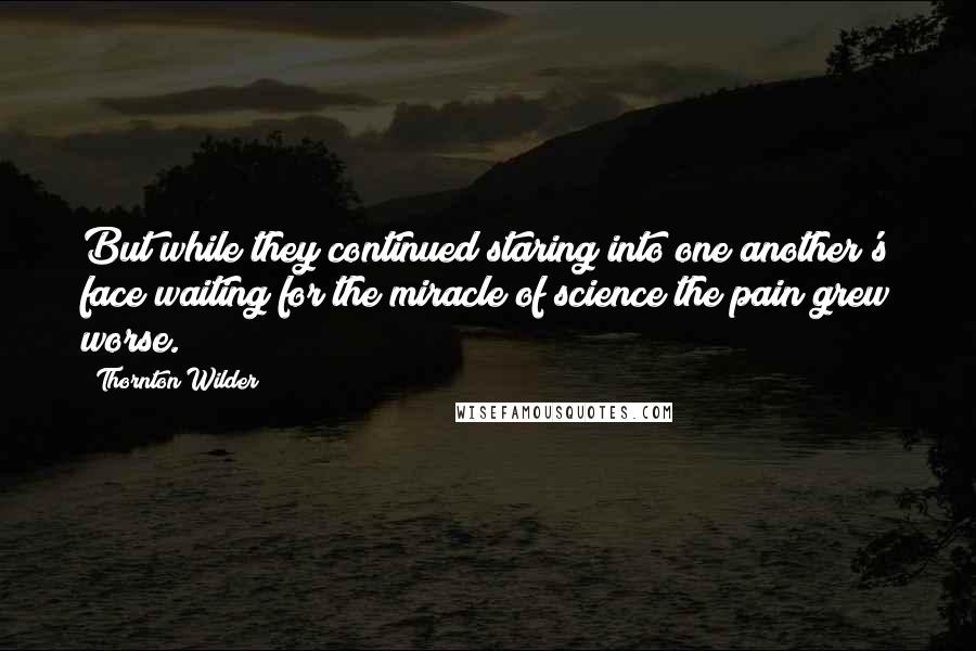 Thornton Wilder Quotes: But while they continued staring into one another's face waiting for the miracle of science the pain grew worse.