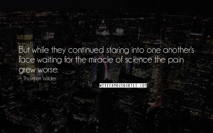 Thornton Wilder Quotes: But while they continued staring into one another's face waiting for the miracle of science the pain grew worse.