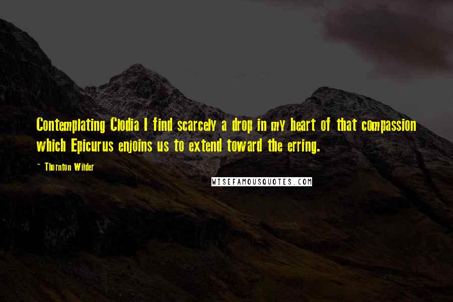 Thornton Wilder Quotes: Contemplating Clodia I find scarcely a drop in my heart of that compassion which Epicurus enjoins us to extend toward the erring.