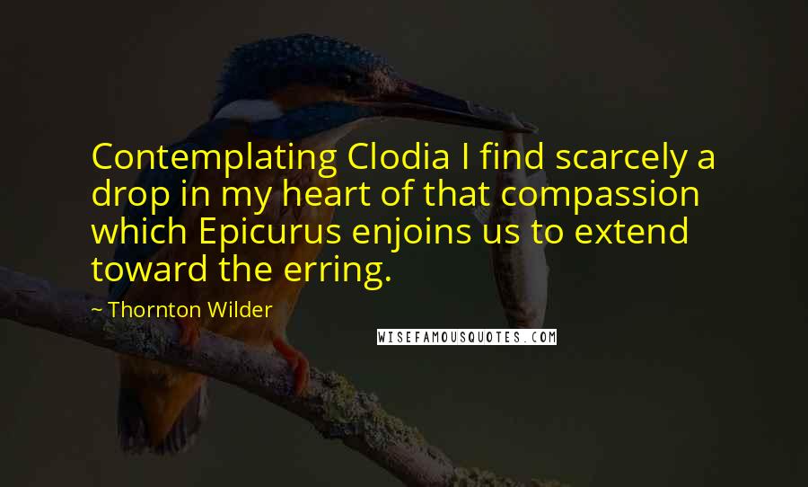 Thornton Wilder Quotes: Contemplating Clodia I find scarcely a drop in my heart of that compassion which Epicurus enjoins us to extend toward the erring.