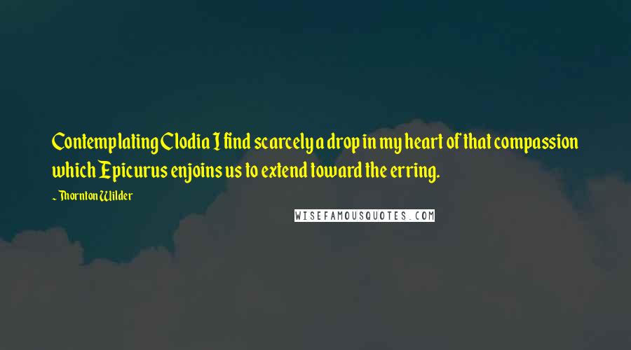 Thornton Wilder Quotes: Contemplating Clodia I find scarcely a drop in my heart of that compassion which Epicurus enjoins us to extend toward the erring.