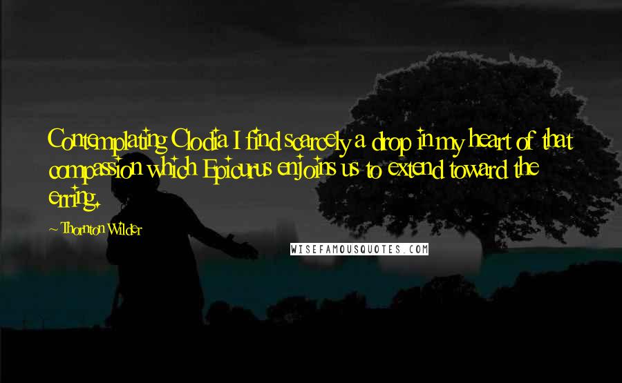 Thornton Wilder Quotes: Contemplating Clodia I find scarcely a drop in my heart of that compassion which Epicurus enjoins us to extend toward the erring.