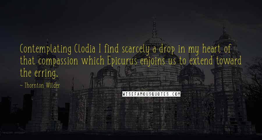 Thornton Wilder Quotes: Contemplating Clodia I find scarcely a drop in my heart of that compassion which Epicurus enjoins us to extend toward the erring.