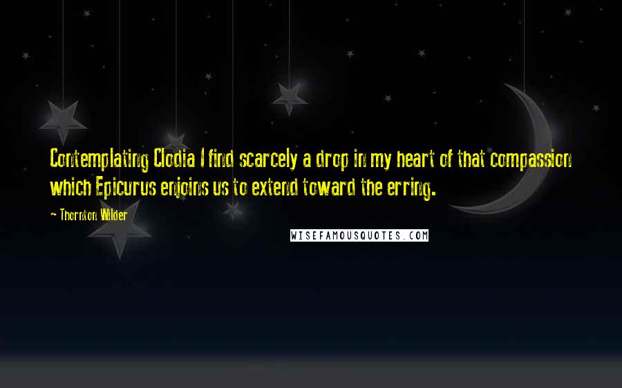 Thornton Wilder Quotes: Contemplating Clodia I find scarcely a drop in my heart of that compassion which Epicurus enjoins us to extend toward the erring.