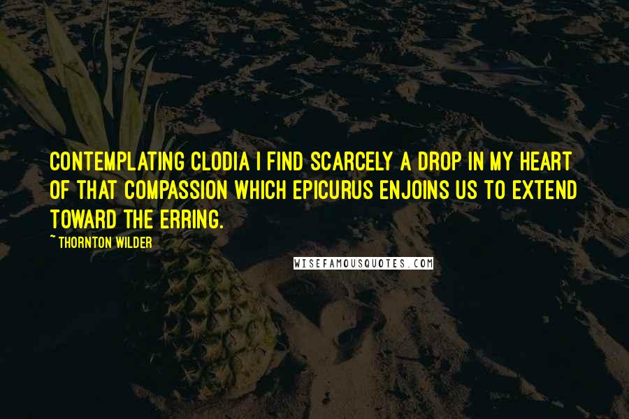 Thornton Wilder Quotes: Contemplating Clodia I find scarcely a drop in my heart of that compassion which Epicurus enjoins us to extend toward the erring.