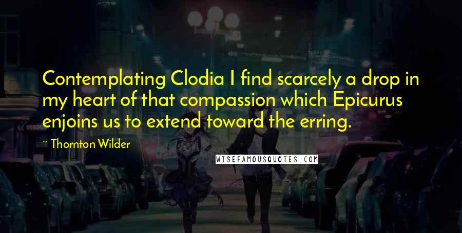 Thornton Wilder Quotes: Contemplating Clodia I find scarcely a drop in my heart of that compassion which Epicurus enjoins us to extend toward the erring.