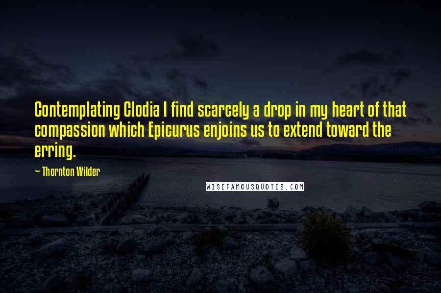 Thornton Wilder Quotes: Contemplating Clodia I find scarcely a drop in my heart of that compassion which Epicurus enjoins us to extend toward the erring.