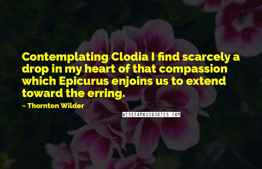 Thornton Wilder Quotes: Contemplating Clodia I find scarcely a drop in my heart of that compassion which Epicurus enjoins us to extend toward the erring.