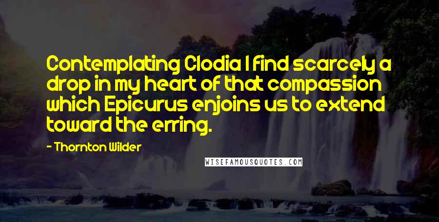 Thornton Wilder Quotes: Contemplating Clodia I find scarcely a drop in my heart of that compassion which Epicurus enjoins us to extend toward the erring.