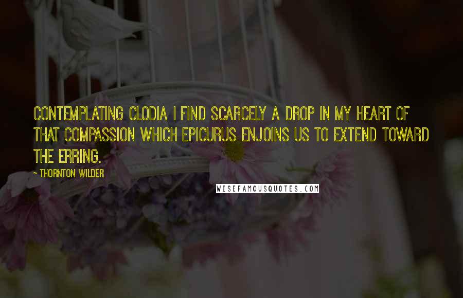 Thornton Wilder Quotes: Contemplating Clodia I find scarcely a drop in my heart of that compassion which Epicurus enjoins us to extend toward the erring.