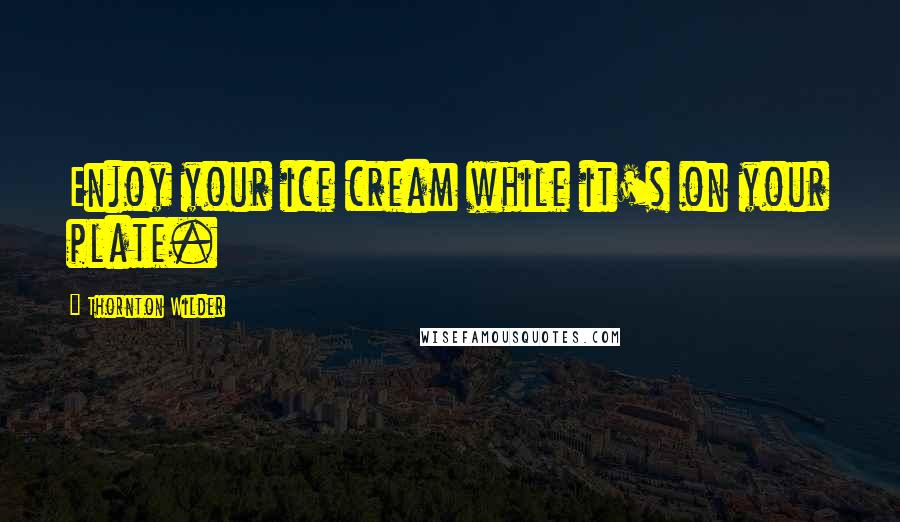 Thornton Wilder Quotes: Enjoy your ice cream while it's on your plate.