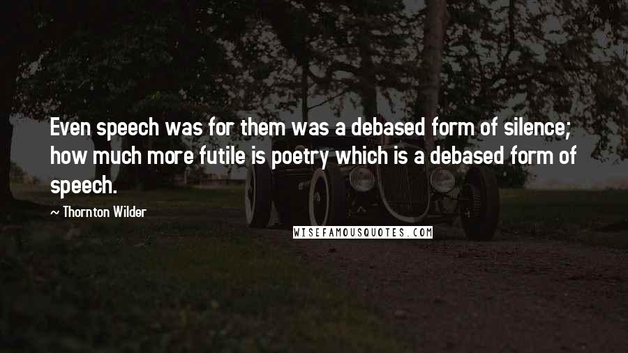 Thornton Wilder Quotes: Even speech was for them was a debased form of silence; how much more futile is poetry which is a debased form of speech.