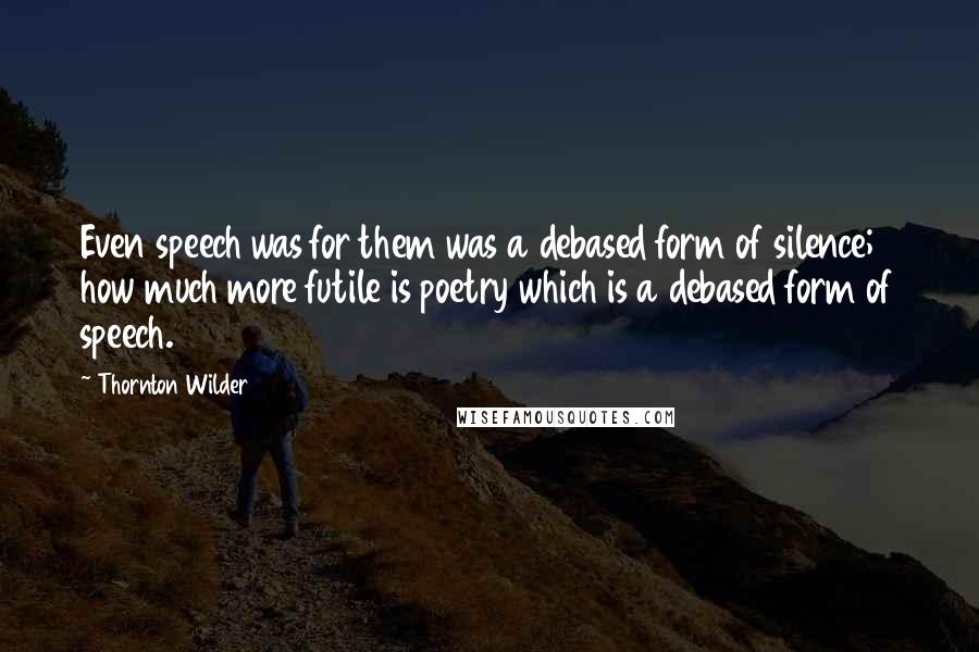 Thornton Wilder Quotes: Even speech was for them was a debased form of silence; how much more futile is poetry which is a debased form of speech.