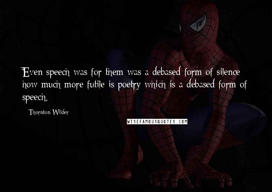 Thornton Wilder Quotes: Even speech was for them was a debased form of silence; how much more futile is poetry which is a debased form of speech.