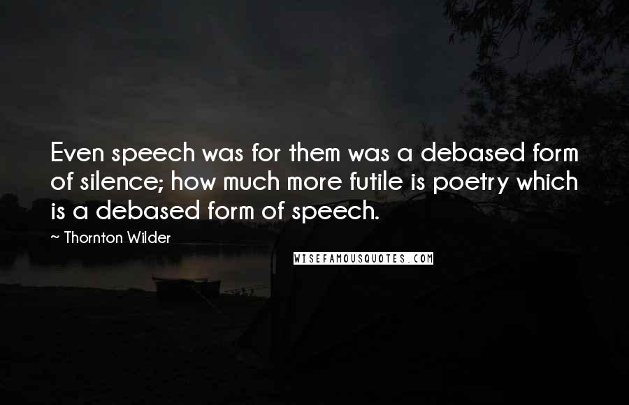 Thornton Wilder Quotes: Even speech was for them was a debased form of silence; how much more futile is poetry which is a debased form of speech.