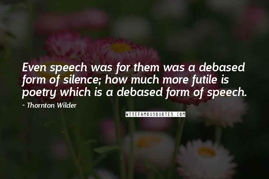 Thornton Wilder Quotes: Even speech was for them was a debased form of silence; how much more futile is poetry which is a debased form of speech.