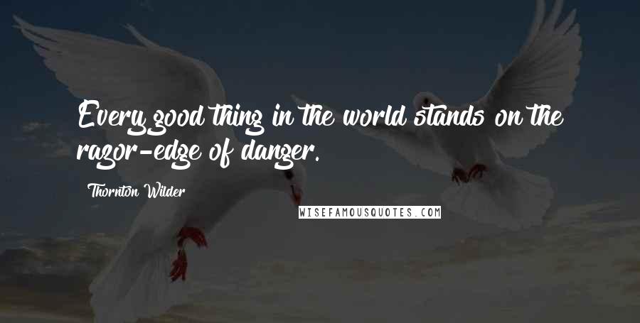 Thornton Wilder Quotes: Every good thing in the world stands on the razor-edge of danger.