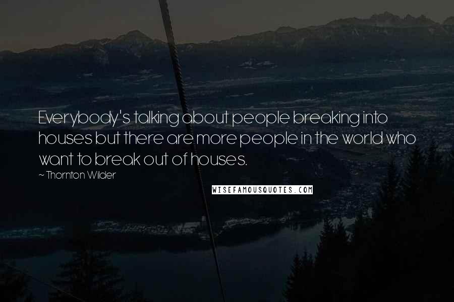 Thornton Wilder Quotes: Everybody's talking about people breaking into houses but there are more people in the world who want to break out of houses.