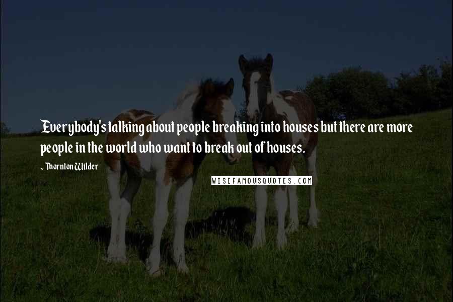 Thornton Wilder Quotes: Everybody's talking about people breaking into houses but there are more people in the world who want to break out of houses.