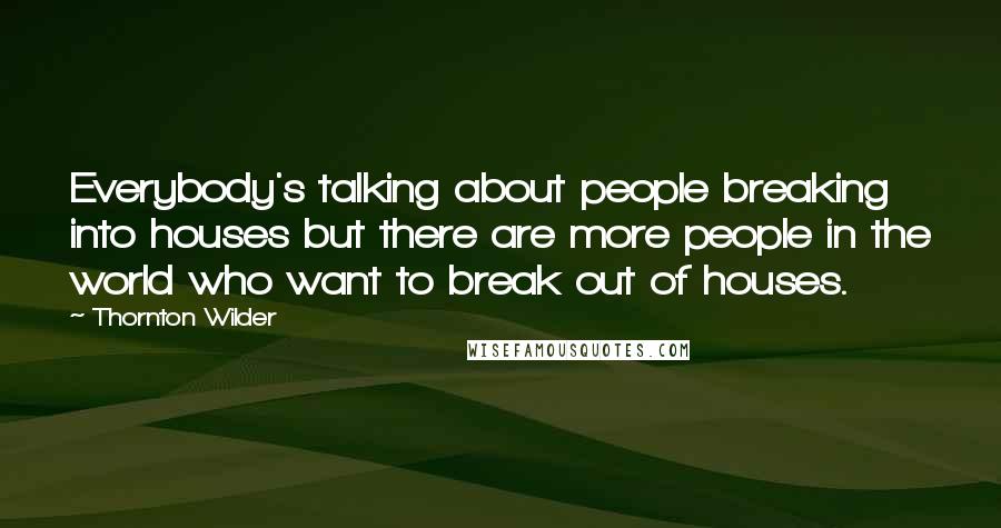 Thornton Wilder Quotes: Everybody's talking about people breaking into houses but there are more people in the world who want to break out of houses.