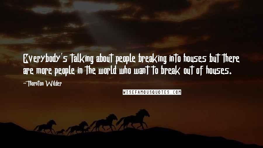 Thornton Wilder Quotes: Everybody's talking about people breaking into houses but there are more people in the world who want to break out of houses.