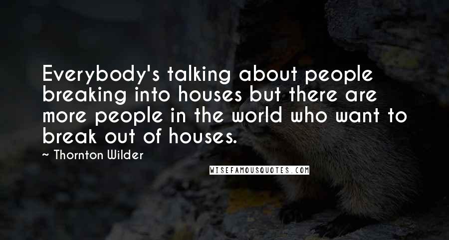 Thornton Wilder Quotes: Everybody's talking about people breaking into houses but there are more people in the world who want to break out of houses.