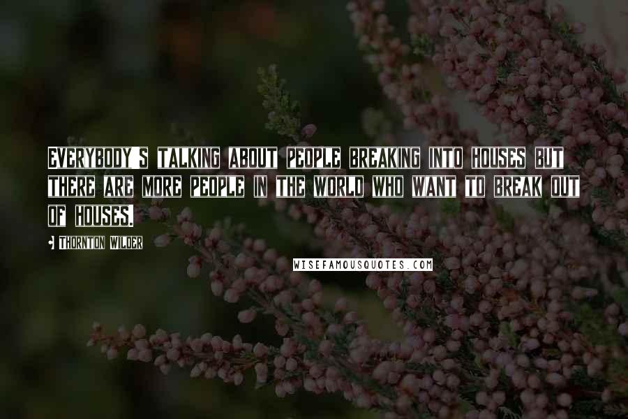 Thornton Wilder Quotes: Everybody's talking about people breaking into houses but there are more people in the world who want to break out of houses.