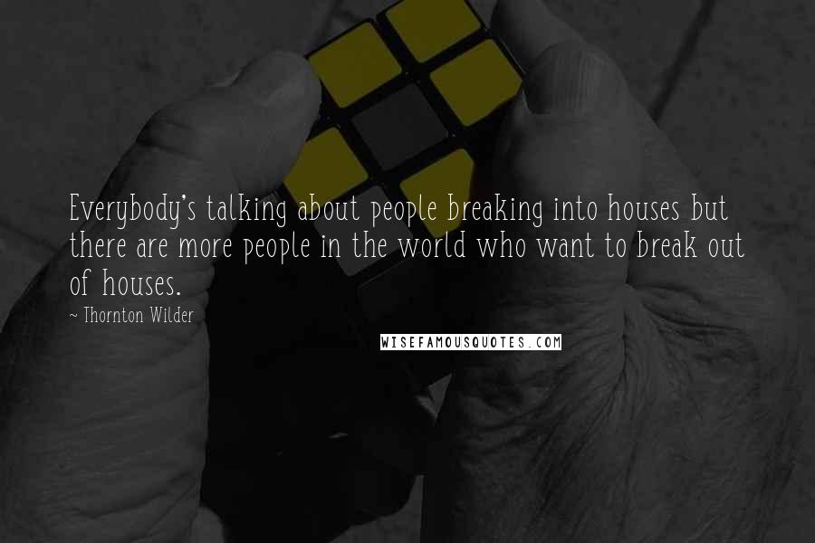 Thornton Wilder Quotes: Everybody's talking about people breaking into houses but there are more people in the world who want to break out of houses.