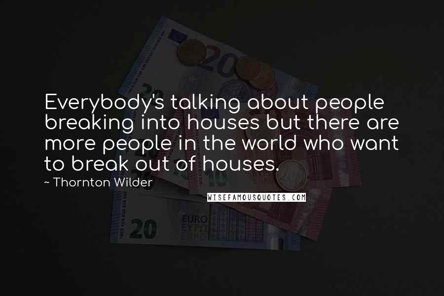 Thornton Wilder Quotes: Everybody's talking about people breaking into houses but there are more people in the world who want to break out of houses.